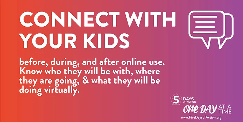 Connect with your kids before, during, and after online use. Know who they will be with, where they are going, & what they will be doing virtually.